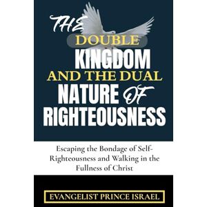 Israel, Evangelist Prince THE DOUBLE KINGDOM AND THE DUAL NATURE OF RIGHTEOUSNESS: Escaping the Bondage of Self-Righteousness and Walking in the Fullness of Christ Israel, Evangelist Prince THE DOUBLE KINGDOM AND THE DUAL NATURE OF RIGHTEOUSNESS: Escaping the Bondage of Self-Righteousness and Walking in the Fullness of Christ