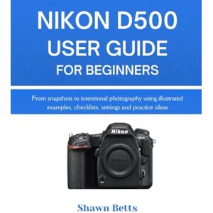 Betts, Shawn NIKON D500 USER GUIDE FOR BEGINNERS: From snapshots to intentional photography using illustrated examples, checklists, settings and practice ideas Betts, Shawn NIKON D500 USER GUIDE FOR BEGINNERS: From snapshots to intentional photography using illustrated examples, checklists, settings and practice ideas