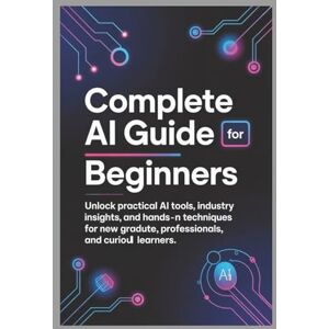 T. Taren, Taren COMPLETE AI GUIDE FOR BEGINNERS: Unlock Practical AI Tools, Industry Insights, and Hands-On Techniques for New Graduates, Professionals, and Curious Learners T. Taren, Taren COMPLETE AI GUIDE FOR BEGINNERS: Unlock Practical AI Tools, Industry Insights, and Hands-On Techniques for New Graduates, Professionals, and Curious Learners