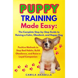 Arabella, Camila Puppy Training Made Easy: The Complete Step-by-Step Guide to Raising a Calm, Obedient, and Happy Dog: Positive Methods to Stop Bad Habits, Build Obedience, and Raise a Loyal Companion Arabella, Camila Puppy Training Made Easy: The Complete Step-by-Step Guide to Raising a Calm, Obedient, and Happy Dog: Positive Methods to Stop Bad Habits, Build Obedience, and Raise a Loyal Companion