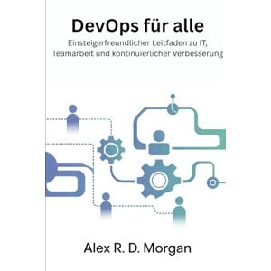 Morgan, Alex R. D. DevOps für Alle: Einsteigerfreundlicher Leitfaden zu IT, Teamarbeit und kontinuierlicher Verbesserung Morgan, Alex R. D. DevOps für Alle: Einsteigerfreundlicher Leitfaden zu IT, Teamarbeit und kontinuierlicher Verbesserung