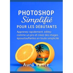 Vance, Aura Photoshop simplifié pour les débutants: Apprenez rapidement, éditez comme un pro et créez des images époustouflantes en toute simplicité Vance, Aura Photoshop simplifié pour les débutants: Apprenez rapidement, éditez comme un pro et créez des images époustouflantes en toute simplicité