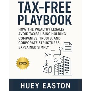 Easton, Huey Tax-Free Playbook: How the Wealthy Legally Avoid Taxes Using Holding Companies, Trusts, and Corporate Structures Explained Simply Easton, Huey Tax-Free Playbook: How the Wealthy Legally Avoid Taxes Using Holding Companies, Trusts, and Corporate Structures Explained Simply