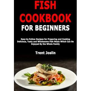 Joslin, Trent Fish Cookbook for Beginners: Easy-to-Follow Recipes for Preparing and Cooking Delicious, Tasty and Wholesome Fish Meals Which Can Be Enjoyed By the Whole Family Joslin, Trent Fish Cookbook for Beginners: Easy-to-Follow Recipes for Preparing and Cooking Delicious, Tasty and Wholesome Fish Meals Which Can Be Enjoyed By the Whole Family