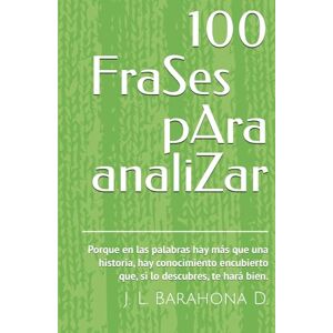 Barahona D., J. L. 100 FraSes pAra analiZar: Porque en las palabras hay más que una historia, hay conocimiento encubierto que, si lo descubres, te hará bien. Barahona D., J. L. 100 FraSes pAra analiZar: Porque en las palabras hay más que una historia, hay conocimiento encubierto que, si lo descubres, te hará bien.