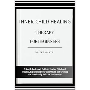 MANTE, MRICLE INNER CHILD HEALING THERAPY FOR BEGINNERS: A Simple Beginner’s Guide to Healing Childhood Wounds, Reparenting Your Inner Child, and Creating the Emotionally Safe Life You Deserve MANTE, MRICLE INNER CHILD HEALING THERAPY FOR BEGINNERS: A Simple Beginner’s Guide to Healing Childhood Wounds, Reparenting Your Inner Child, and Creating the Emotionally Safe Life You Deserve