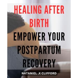 .X Clifford, Nataniel Healing After Birth: Empower Your Postpartum Recovery: The Ultimate Guide to Navigating Postpartum Healing and Reclaiming Your Health and Well-Being. .X Clifford, Nataniel Healing After Birth: Empower Your Postpartum Recovery: The Ultimate Guide to Navigating Postpartum Healing and Reclaiming Your Health and Well-Being.