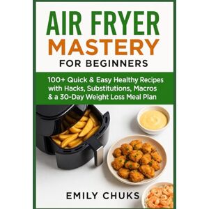 Chuks, Emily Air Fryer Mastery for Beginners: 100+ Quick & Easy Healthy Recipes with Hacks, Substitutions, Macros & a 30-Day Weight Loss Meal Plan Chuks, Emily Air Fryer Mastery for Beginners: 100+ Quick & Easy Healthy Recipes with Hacks, Substitutions, Macros & a 30-Day Weight Loss Meal Plan