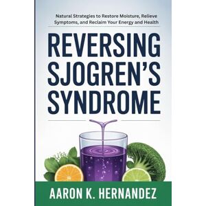Hernandez, Aaron K. Reversing Sjogren's Syndrome: Natural Strategies to Restore Moisture, Relieve Symptoms, and Reclaim Your Energy and Health Hernandez, Aaron K. Reversing Sjogren's Syndrome: Natural Strategies to Restore Moisture, Relieve Symptoms, and Reclaim Your Energy and Health