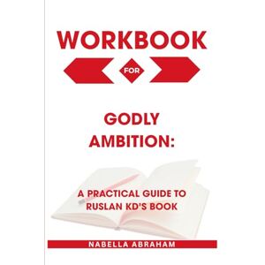 Abraham, Nabella Workbook for Godly Ambition: A Practical Guide to Ruslan Kd’s Book Abraham, Nabella Workbook for Godly Ambition: A Practical Guide to Ruslan Kd’s Book