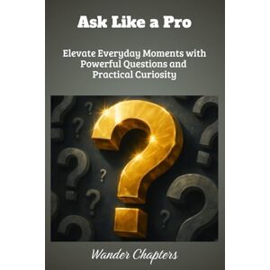 Chapters, Wander Ask Like a Pro: Elevate Everyday Moments with Powerful Questions and Practical Curiosity Chapters, Wander Ask Like a Pro: Elevate Everyday Moments with Powerful Questions and Practical Curiosity