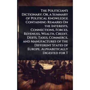 TBD The Politician's Dictionary; Or, a Summary of Political Knowledge Containing Remarks On the Interests, Connections, Forces, Revenues, Wealth, Credit, ... of Europe. Alphabetically Digested for T TBD The Politician's Dictionary; Or, a Summary of Political Knowledge Containing Remarks On the Interests, Connections, Forces, Revenues, Wealth, Credit, ... of Europe. Alphabetically Digested for T