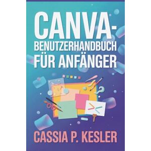 P. Kesler, Cassia Canva-Benutzerhandbuch für Anfänger: Ein Schritt-für-Schritt-Handbuch mit Tipps & Tricks für neue Anwender, um Designkonzepte zu meistern und beeindruckende Grafiken zu erstellen. P. Kesler, Cassia Canva-Benutzerhandbuch für Anfänger: Ein Schritt-für-Schritt-Handbuch mit Tipps & Tricks für neue Anwender, um Designkonzepte zu meistern und beeindruckende Grafiken zu erstellen.