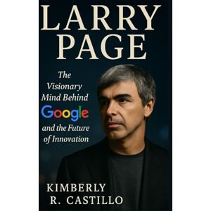 R. Castillo, Kimberly LARRY PAGE: The Visionary Mind Behind Google and the Future of Innovation R. Castillo, Kimberly LARRY PAGE: The Visionary Mind Behind Google and the Future of Innovation