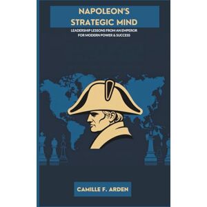 F. Arden, Camille Napoleon’s Strategic Mind: Leadership Lessons from an Emperor for Modern Power & Success F. Arden, Camille Napoleon’s Strategic Mind: Leadership Lessons from an Emperor for Modern Power & Success