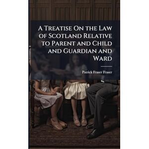 Fraser, Patrick Fraser A Treatise On the Law of Scotland Relative to Parent and Child and Guardian and Ward Fraser, Patrick Fraser A Treatise On the Law of Scotland Relative to Parent and Child and Guardian and Ward