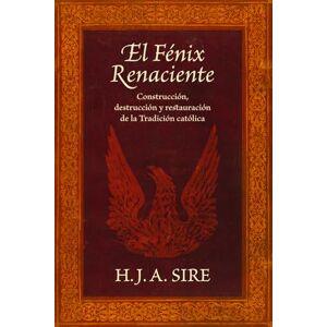 Sire, H.J.A. El Fénix Renaciente: Construcción, Destrucción y Restauración de la Tradición Católica Sire, H.J.A. El Fénix Renaciente: Construcción, Destrucción y Restauración de la Tradición Católica