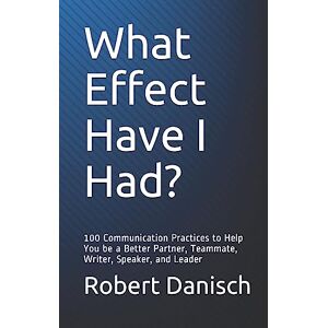 Danisch, Robert What Effect Have I Had?: 100 Communication Practices to Help You be a Better Partner, Teammate, Writer, Speaker, and Leader Danisch, Robert What Effect Have I Had?: 100 Communication Practices to Help You be a Better Partner, Teammate, Writer, Speaker, and Leader