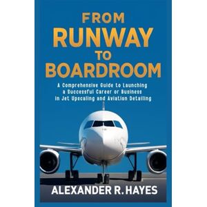 R. Hayes, Alexander From Runway to Boardroom: A Comprehensive Guide to Launching a Successful Career or Business in Jet Upscaling and Aviation Detailing R. Hayes, Alexander From Runway to Boardroom: A Comprehensive Guide to Launching a Successful Career or Business in Jet Upscaling and Aviation Detailing