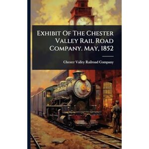 Exhibit Of The Chester Valley Rail Road Company. May, 1852 Exhibit Of The Chester Valley Rail Road Company. May, 1852