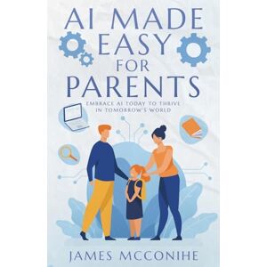 McConihe, James AI Made Easy for Parents: Embrace AI Today to Thrive in Tomorrow's World McConihe, James AI Made Easy for Parents: Embrace AI Today to Thrive in Tomorrow's World