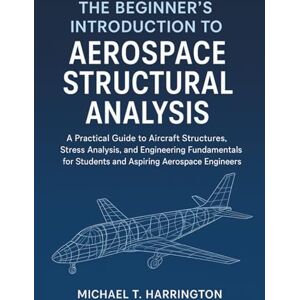 Harrington, Michael T. The Beginner's Introduction to Aerospace Structural Analysis: A Practical Guide to Aircraft Structures, Stress Analysis, and Engineering Fundamentals for Students and Aspiring Aerospace Engineers Harrington, Michael T. The Beginner's Introduction to Aerospace Structural Analysis: A Practical Guide to Aircraft Structures, Stress Analysis, and Engineering Fundamentals for Students and Aspiring Aerospace Engineers