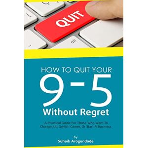 Arogundade, Suhaib How To Quit Your 9 5 Without Regret: A Practical Guide for Those Who Want To Change Job, Switch Career, or Start A Business Arogundade, Suhaib How To Quit Your 9 5 Without Regret: A Practical Guide for Those Who Want To Change Job, Switch Career, or Start A Business