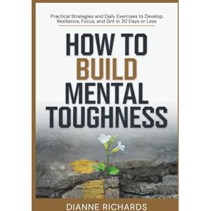 Richards, Dianne How to Build Mental Toughness: Practical Strategies and Daily Exercises to Develop Resilience, Focus, and Grit in 30 Days or Less Richards, Dianne How to Build Mental Toughness: Practical Strategies and Daily Exercises to Develop Resilience, Focus, and Grit in 30 Days or Less