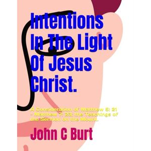 Burt BTH.BA, Mr John Connell Intentions In The Light Of Jesus Christ.: A Consideration of Matthew 5: 21 Matthew 7: 23; the Teachings of the Sermon on the Mount. Burt BTH.BA, Mr John Connell Intentions In The Light Of Jesus Christ.: A Consideration of Matthew 5: 21 Matthew 7: 23; the Teachings of the Sermon on the Mount.