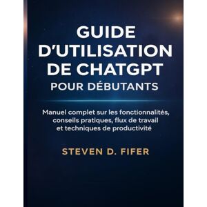 FIFER, STEVEN D. GUIDE D'UTILISATION DE CHATGPT POUR DÉBUTANTS: Manuel complet sur les fonctionnalités, conseils pratiques, flux de travail et techniques de productivité FIFER, STEVEN D. GUIDE D'UTILISATION DE CHATGPT POUR DÉBUTANTS: Manuel complet sur les fonctionnalités, conseils pratiques, flux de travail et techniques de productivité