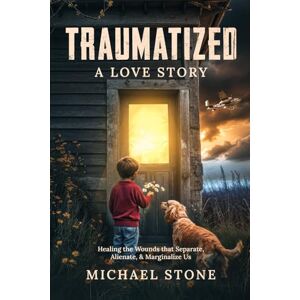 Stone, Michael Traumatized, A Love Story: Healing the Wounds that Separate, Alienate, and Marginalize Us: Healing the Wounds that Separate, Alienate, & Marginalize Us Stone, Michael Traumatized, A Love Story: Healing the Wounds that Separate, Alienate, and Marginalize Us: Healing the Wounds that Separate, Alienate, & Marginalize Us
