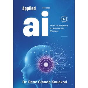 Kouakou, Dr. Rene Claude Applied Artificial Intelligence: From Foundations to Real-World Mastery Kouakou, Dr. Rene Claude Applied Artificial Intelligence: From Foundations to Real-World Mastery