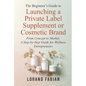 Fabian, Lorand The Beginner's Guide to Launching a Private Label Supplement or Cosmetic Brand: From Concept to Market: a Step-By-Step Guide for Wellness Entrepreneurs Fabian, Lorand The Beginner's Guide to Launching a Private Label Supplement or Cosmetic Brand: From Concept to Market: a Step-By-Step Guide for Wellness Entrepreneurs