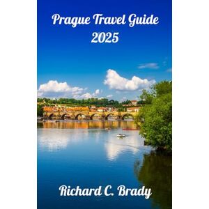 Brady, Richard C. Prague Travel Guide 2025: Discover The Heart Of Europe: Explore Prague's Rich History, Stunning Architecture, And Vibrant Culture Brady, Richard C. Prague Travel Guide 2025: Discover The Heart Of Europe: Explore Prague's Rich History, Stunning Architecture, And Vibrant Culture