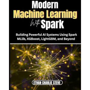 MARK, ETHAN CHARLIE Modern MACHINE LEARNING With Spark: Building Powerful AI Systems Using Spark MLlib, XGBoost, LightGBM, and Beyond MARK, ETHAN CHARLIE Modern MACHINE LEARNING With Spark: Building Powerful AI Systems Using Spark MLlib, XGBoost, LightGBM, and Beyond