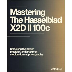 Lux, Astrid Mastering the Hasselblad X2D II 100C: Unlocking the Power, Precision, and Artistry of Medium-Format Photography Lux, Astrid Mastering the Hasselblad X2D II 100C: Unlocking the Power, Precision, and Artistry of Medium-Format Photography