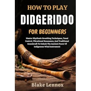 Lennox, Blake HOW TO PLAY DIDGERIDOO FOR BEGINNERS: Master Rhythmic Breathing Techniques, Tonal Control, Vibrational Resonance, And Traditional Soundcraft To Unlock The Ancient Power Of Indigenous Wind Instrument Lennox, Blake HOW TO PLAY DIDGERIDOO FOR BEGINNERS: Master Rhythmic Breathing Techniques, Tonal Control, Vibrational Resonance, And Traditional Soundcraft To Unlock The Ancient Power Of Indigenous Wind Instrument