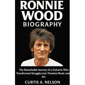 Nelson, Curtis A. Ronnie Wood Biography: The Remarkable Journey of a Guitarist Who Transformed Struggles into Timeless Music and Art Nelson, Curtis A. Ronnie Wood Biography: The Remarkable Journey of a Guitarist Who Transformed Struggles into Timeless Music and Art