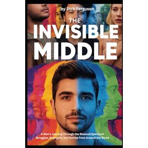 Ferguson, Dick The Invisible Middle: A Man's Journey Through the Bisexual Spectrum, Struggles, Strengths, and Stories from Around the World Ferguson, Dick The Invisible Middle: A Man's Journey Through the Bisexual Spectrum, Struggles, Strengths, and Stories from Around the World