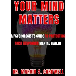 Cardwell, Marvin S. YOUR MIND MATTERS: A PSYCHOLOGIST’S GUIDE TO PROTECTING FIRST RESPONDER MENTAL HEALTH Cardwell, Marvin S. YOUR MIND MATTERS: A PSYCHOLOGIST’S GUIDE TO PROTECTING FIRST RESPONDER MENTAL HEALTH