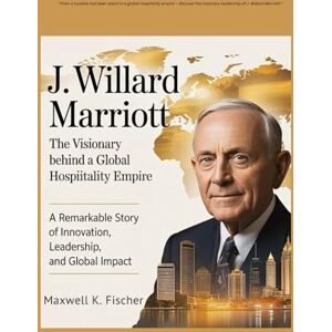K. Fischer, Maxwell J. Willard Marriott The Visionary Behind a Global Hospitality Empire: A Remarkable Story of Innovation, Leadership, and Global Impact K. Fischer, Maxwell J. Willard Marriott The Visionary Behind a Global Hospitality Empire: A Remarkable Story of Innovation, Leadership, and Global Impact