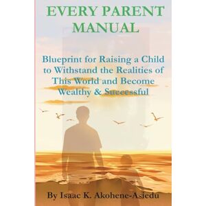 Akohene-Asiedu, Isaac K. EVERY PARENT MANUAL: Blueprint for Raising a Child to Withstand the Realities of This World and Become Wealthy & Successful Akohene-Asiedu, Isaac K. EVERY PARENT MANUAL: Blueprint for Raising a Child to Withstand the Realities of This World and Become Wealthy & Successful
