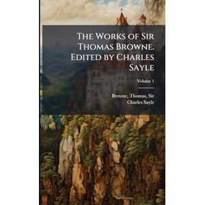Sayle, Charles The Works of Sir Thomas Browne. Edited by Charles Sayle Sayle, Charles The Works of Sir Thomas Browne. Edited by Charles Sayle