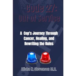 STEVENSON M.A., ALISHA N. CODE 27: OUT OF SERVICE: A COP’S JOURNEY THROUGH CANCER, HEALING, AND REWRITING THE RULES STEVENSON M.A., ALISHA N. CODE 27: OUT OF SERVICE: A COP’S JOURNEY THROUGH CANCER, HEALING, AND REWRITING THE RULES