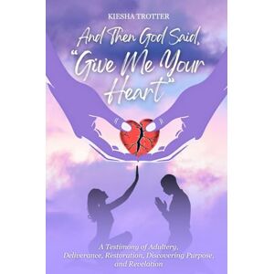 Trotter, Kiesha And Then God Said, "Give Me Your Heart": A Testimony of Adultery, Deliverance, Restoration, Discovering Purpose, and Revelation Trotter, Kiesha And Then God Said, "Give Me Your Heart": A Testimony of Adultery, Deliverance, Restoration, Discovering Purpose, and Revelation