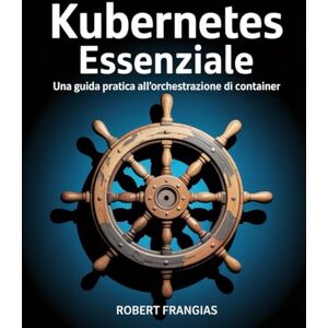 Frangias, Robert Kubernetes Essenziale: Una guida pratica all'orchestrazione di container Frangias, Robert Kubernetes Essenziale: Una guida pratica all'orchestrazione di container