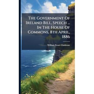 Gladstone, William Ewart The Government Of Ireland Bill, Speech ... In The House Of Commons, 8th April, 1886 Gladstone, William Ewart The Government Of Ireland Bill, Speech ... In The House Of Commons, 8th April, 1886