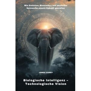 Carry, James Biologische Intelligenz – Technologische Vision: Wie Evolution, Biomimikry und neuronale Netzwerke unsere Zukunft gestalten Carry, James Biologische Intelligenz – Technologische Vision: Wie Evolution, Biomimikry und neuronale Netzwerke unsere Zukunft gestalten