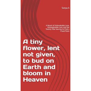 A, Sonya A tiny flower, lent not given, to bud on Earth and bloom in Heaven: A Novel of Unbreakable Love, Unimaginable Loss, and the Twenty-Year Journey to Find a Fixed Point A, Sonya A tiny flower, lent not given, to bud on Earth and bloom in Heaven: A Novel of Unbreakable Love, Unimaginable Loss, and the Twenty-Year Journey to Find a Fixed Point
