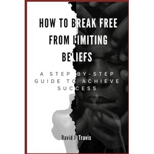 Travis, David J. How to Break Free from Limiting Beliefs: A Step-by-Step Guide to Achieve Success Travis, David J. How to Break Free from Limiting Beliefs: A Step-by-Step Guide to Achieve Success